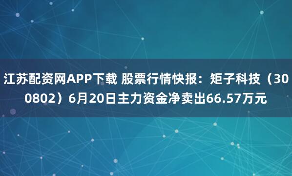 江苏配资网APP下载 股票行情快报：矩子科技（300802）6月20日主力资金净卖出66.57万元
