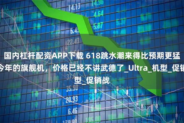国内杠杆配资APP下载 618跳水潮来得比预期更猛，今年的旗舰机，价格已经不讲武德了_Ultra_机型_促销战