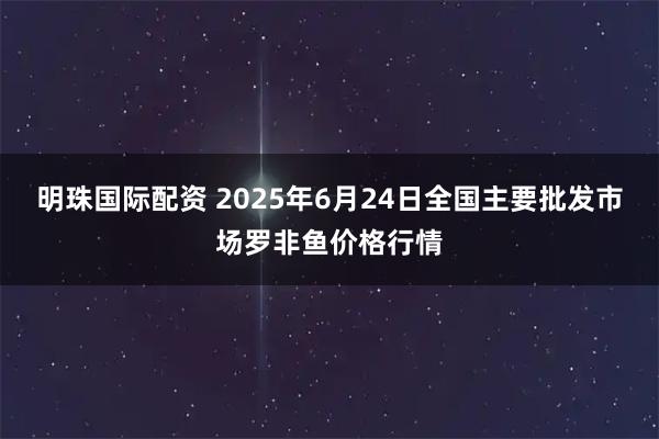 明珠国际配资 2025年6月24日全国主要批发市场罗非鱼价格行情