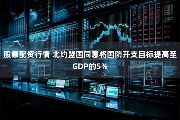 股票配资行情 北约盟国同意将国防开支目标提高至GDP的5%