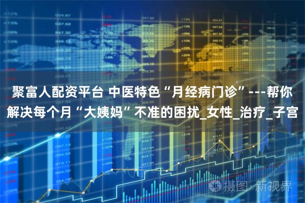 聚富人配资平台 中医特色“月经病门诊”---帮你解决每个月“大姨妈”不准的困扰_女性_治疗_子宫