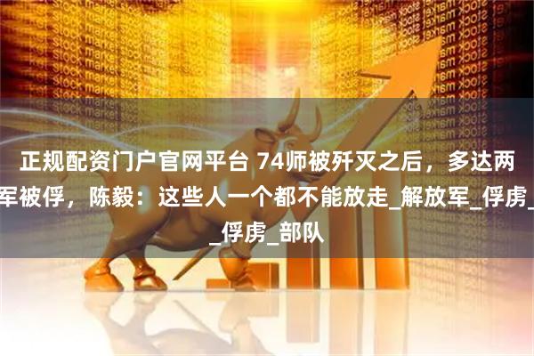 正规配资门户官网平台 74师被歼灭之后，多达两万国军被俘，陈毅：这些人一个都不能放走_解放军_俘虏_部队