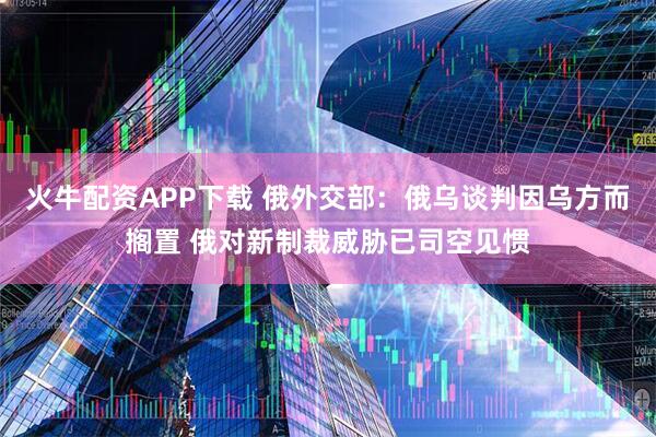 火牛配资APP下载 俄外交部：俄乌谈判因乌方而搁置 俄对新制裁威胁已司空见惯