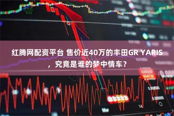 红腾网配资平台 售价近40万的丰田GR YARIS，究竟是谁的梦中情车？