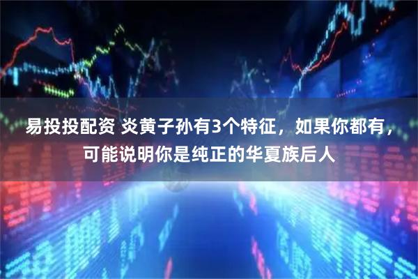 易投投配资 炎黄子孙有3个特征，如果你都有，可能说明你是纯正的华夏族后人