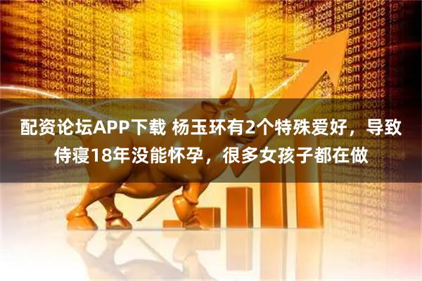 配资论坛APP下载 杨玉环有2个特殊爱好，导致侍寝18年没能怀孕，很多女孩子都在做