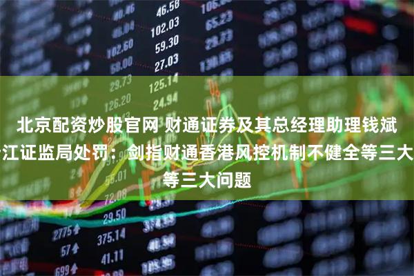 北京配资炒股官网 财通证券及其总经理助理钱斌遭浙江证监局处罚：剑指财通香港风控机制不健全等三大问题