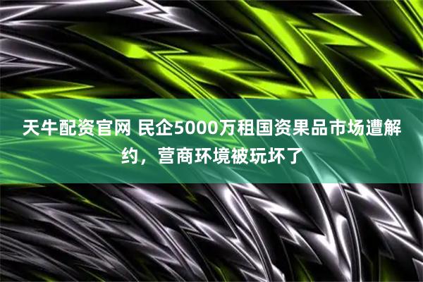 天牛配资官网 民企5000万租国资果品市场遭解约，营商环境被玩坏了