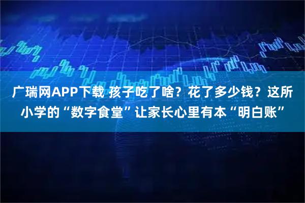 广瑞网APP下载 孩子吃了啥？花了多少钱？这所小学的“数字食堂”让家长心里有本“明白账”