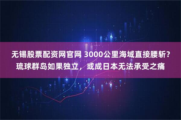 无锡股票配资网官网 3000公里海域直接腰斩？琉球群岛如果独立，或成日本无法承受之痛