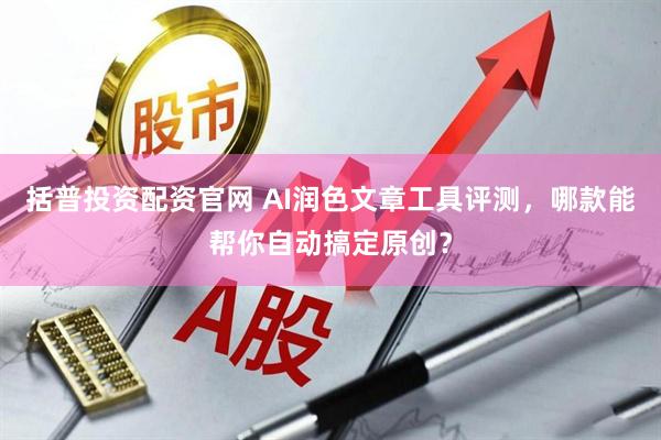 括普投资配资官网 AI润色文章工具评测，哪款能帮你自动搞定原创？
