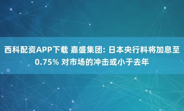 西科配资APP下载 嘉盛集团: 日本央行料将加息至0.75% 对市场的冲击或小于去年