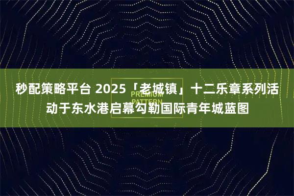 秒配策略平台 2025「老城镇」十二乐章系列活动于东水港启幕勾勒国际青年城蓝图