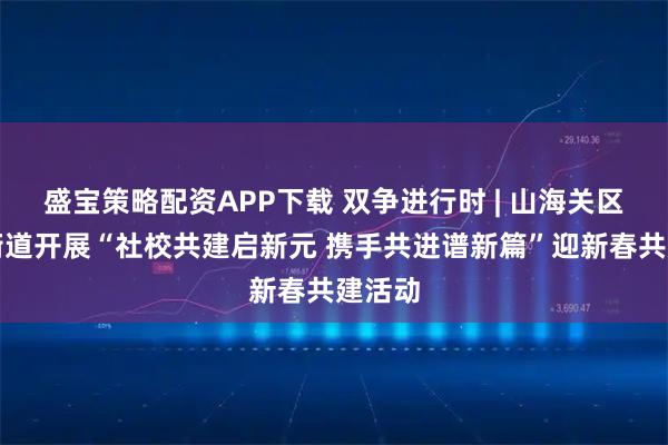 盛宝策略配资APP下载 双争进行时 | 山海关区路南街道开展“社校共建启新元 携手共进谱新篇”迎新春共建活动