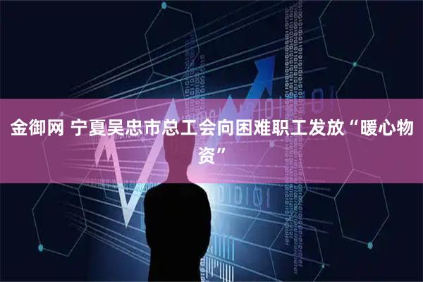 金御网 宁夏吴忠市总工会向困难职工发放“暖心物资”