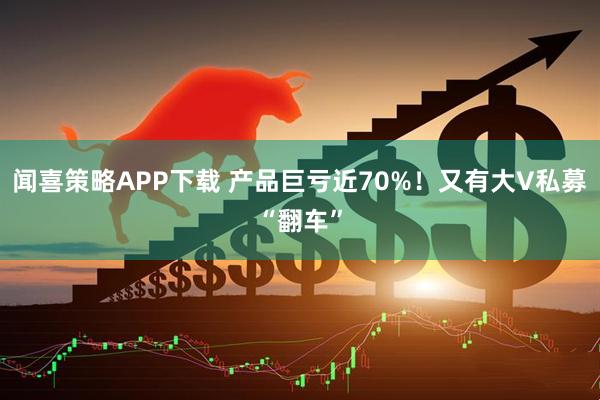 闻喜策略APP下载 产品巨亏近70%！又有大V私募“翻车”