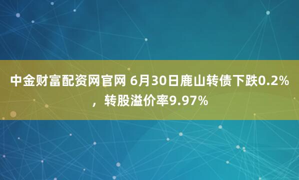 中金财富配资网官网 6月30日鹿山转债下跌0.2%，转股溢价率9.97%