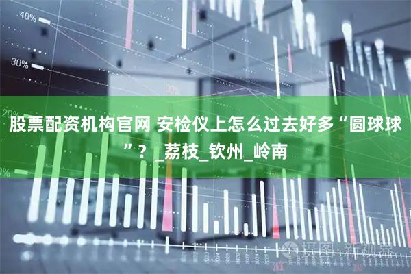 股票配资机构官网 安检仪上怎么过去好多“圆球球”？_荔枝_钦州_岭南