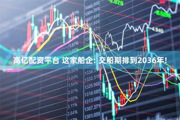 高亿配资平台 这家船企: 交船期排到2036年!