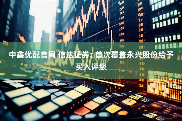中鑫优配官网 信达证券: 首次覆盖永兴股份给予买入评级
