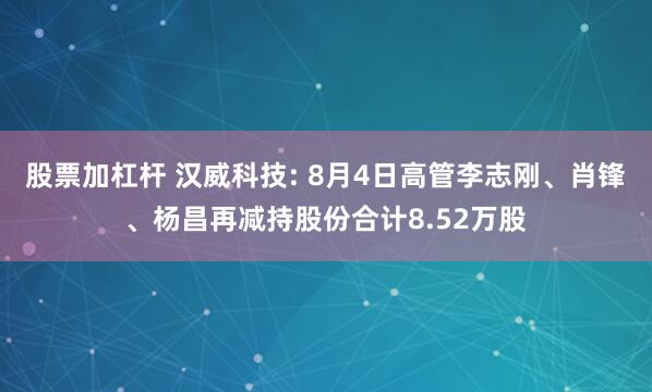 股票加杠杆 汉威科技: 8月4日高管李志刚、肖锋、杨昌再减持股份合计8.52万股