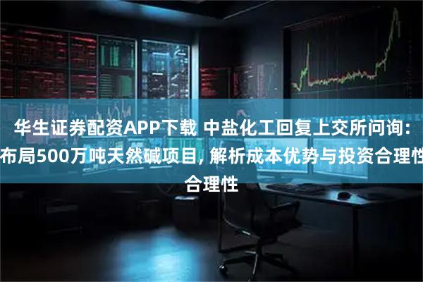 华生证券配资APP下载 中盐化工回复上交所问询: 布局500万吨天然碱项目, 解析成本优势与投资合理性
