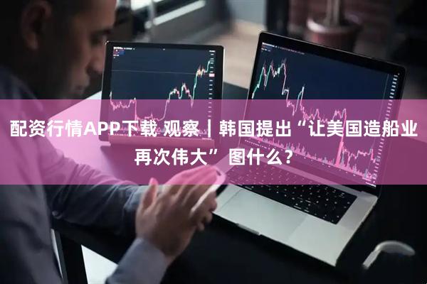 配资行情APP下载 观察|韩国提出“让美国造船业再次伟大” 图什么?