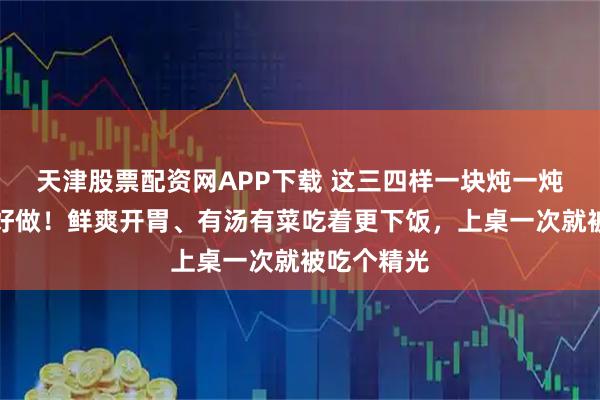天津股票配资网APP下载 这三四样一块炖一炖，好吃又好做！鲜爽开胃、有汤有菜吃着更下饭，上桌一次就被吃个精光