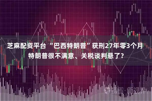 芝麻配资平台 “巴西特朗普”获刑27年零3个月 特朗普很不满意、关税谈判悬了?