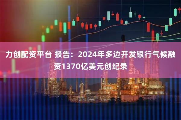 力创配资平台 报告：2024年多边开发银行气候融资1370亿美元创纪录