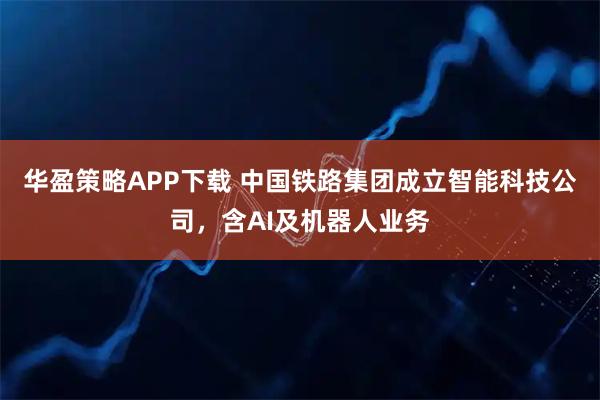 华盈策略APP下载 中国铁路集团成立智能科技公司，含AI及机器人业务