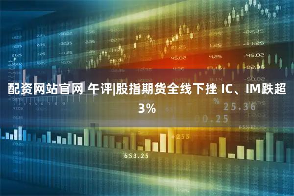 配资网站官网 午评|股指期货全线下挫 IC、IM跌超3%