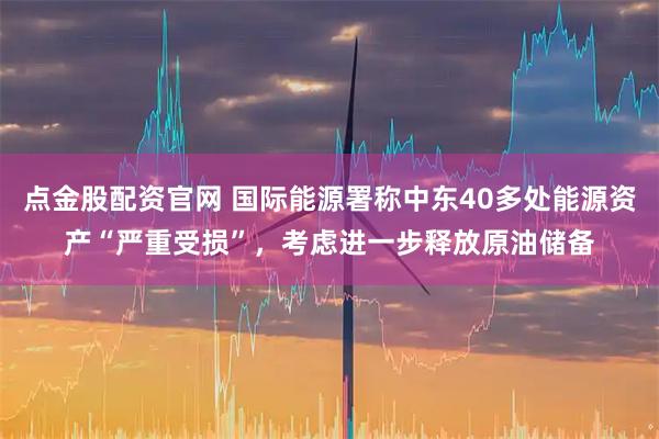 点金股配资官网 国际能源署称中东40多处能源资产“严重受损”，考虑进一步释放原油储备