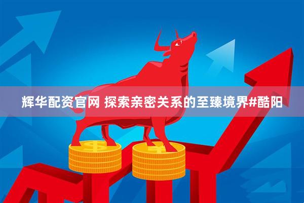 辉华配资官网 探索亲密关系的至臻境界#酷阳