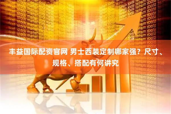 丰益国际配资官网 男士西装定制哪家强？尺寸、规格、搭配有何讲究