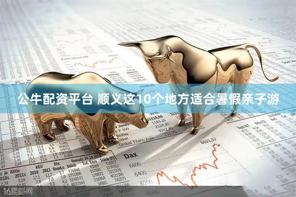 公牛配资平台 顺义这10个地方适合暑假亲子游